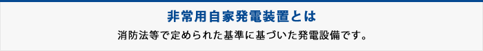 非常用自家発電装置とは・・・消防法等で定められた基準に基づいた発電装置です。