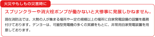 火災やもしもの災害時に、スプリンクラーや消火栓ポンプが働かないと大惨事に発展しかねません。現在消防法では、大勢の人が集まる場所や一定の規模以上の場所に自家発電設備の設置を義務付けております。デンヨーは、可搬型発電機の多くの実績をもとに、非常用自家発電装置を用意しております。