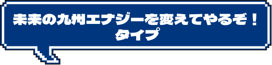 未来の九州エナジーを変えてやるぞ！タイプ