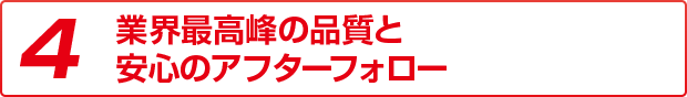 4 業界最高峰の品質と安心のアフターフォロー